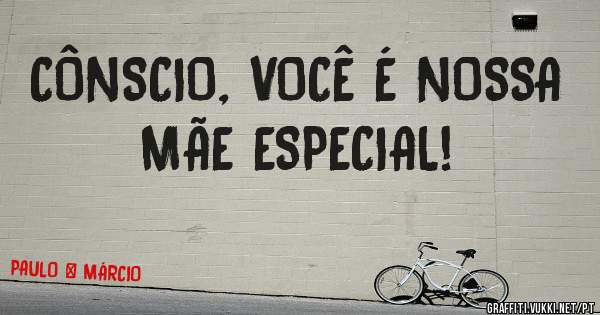 CÔNSCIO, VOCÊ É NOSSA MÃE ESPECIAL!