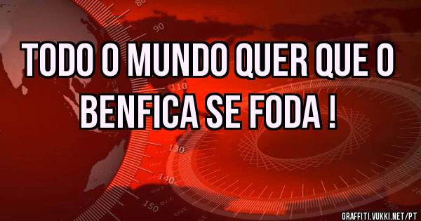 Todo o mundo quer que o benfica se foda !