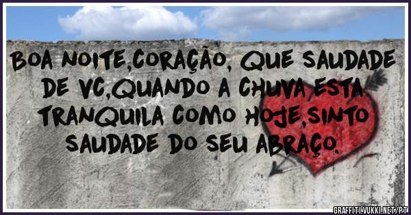 Boa noite,coração, que saudade de vc,quando a chuva esta tranquila como hoje,sinto saudade do seu abraço.