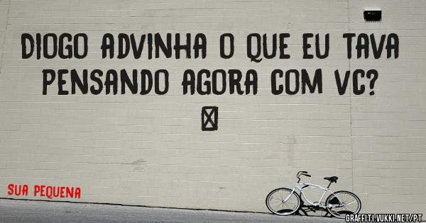 Diogo advinha o que eu tava pensando agora com vc?
…