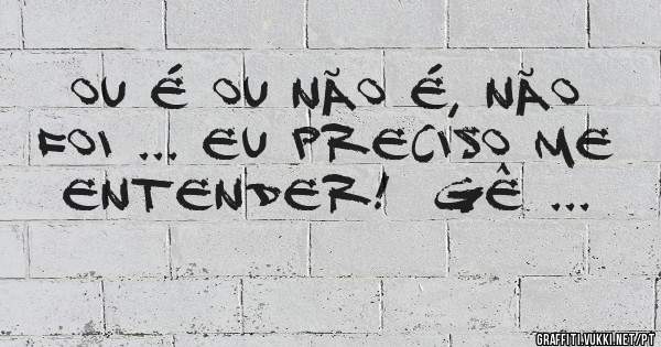 Ou é ou não é, não foi ... eu preciso me entender!  Gê ...