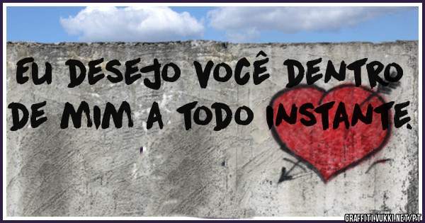 Eu desejo você dentro de mim a todo instante. 