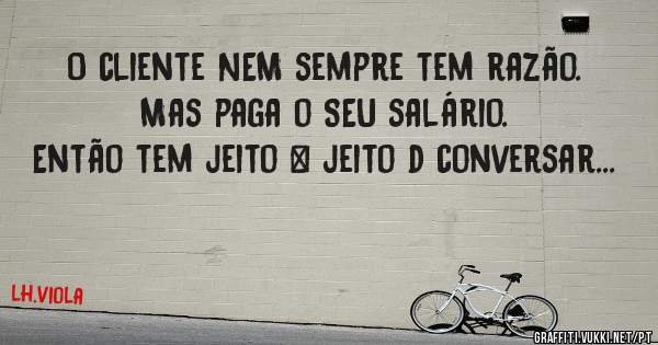 O cliente NEM sempre tem razão.
Mas paga o SEU salário.
Então tem jeito & jeito d conversar...