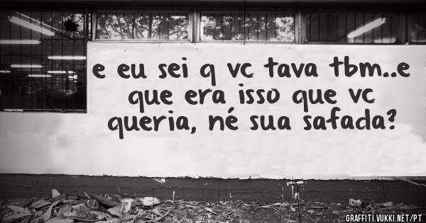 e eu sei q vc tava tbm..e que era isso que vc queria, né sua safada?
