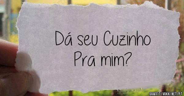 Dá seu Cuzinho
Pra mim?
