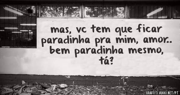 mas, vc tem que ficar paradinha pra mim, amor.. bem paradinha mesmo, tá?
