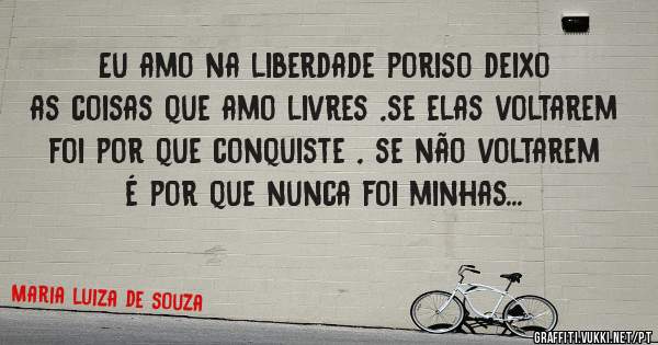  Eu amo na liberdade poriso deixo as coisas que amo livres ,se elas voltarem foi por que conquiste , se não voltarem é por que nunca foi minhas...
