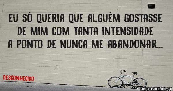 Eu só queria que alguém gostasse de mim com tanta intensidade a ponto de nunca me abandonar...
