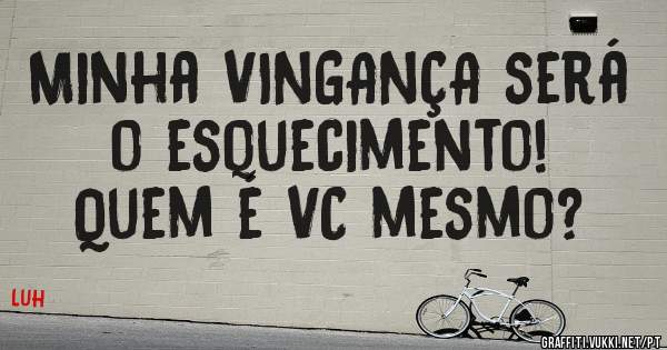 Minha VINGANÇA será o esquecimento!
Quem é VC mesmo?