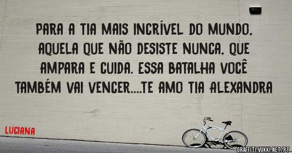 Para a tia mais incrível do mundo, aquela que não desiste nunca, que ampara e cuida. Essa batalha você também vai vencer....te amo tia Alexandra