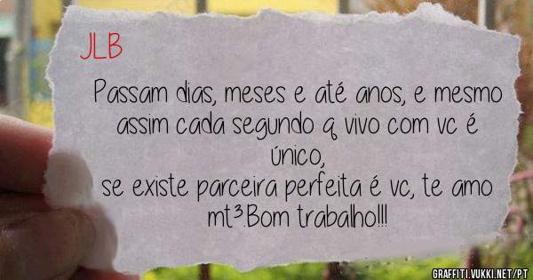 Passam dias, meses e até anos, e mesmo assim cada segundo q vivo com vc é único,
se existe parceira perfeita é vc, te amo mt³.Bom trabalho!!!
