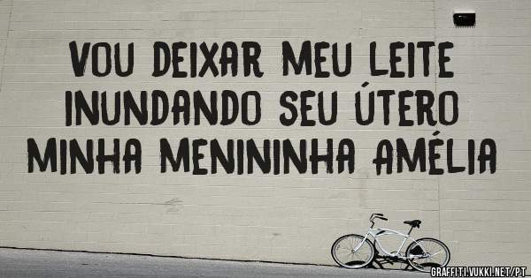 Vou deixar meu leite inundando seu útero minha menininha Amélia 