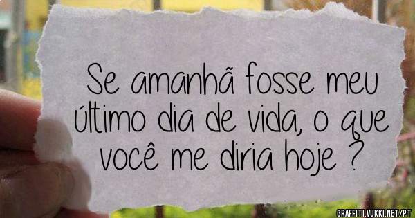 Se amanhã fosse meu último dia de vida, o que você me diria hoje ?