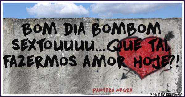 Bom dia bombom sextouuuu...que tal fazermos amor hoje?!
