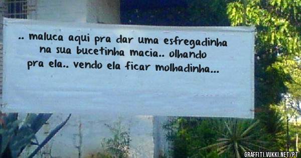 .. maluca aqui pra dar uma esfregadinha na sua bucetinha macia.. olhando pra ela.. vendo ela ficar molhadinha...