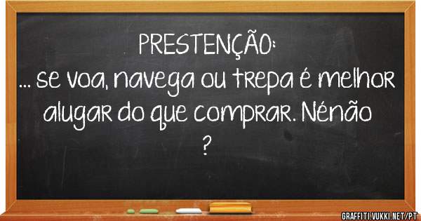 PRESTENÇÃO:
... se voa, navega ou trepa é melhor 
alugar do que comprar. Nénão ?