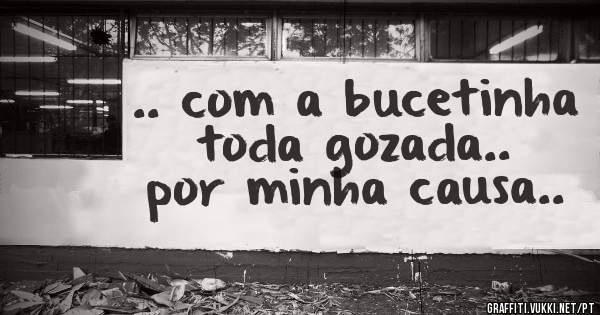 .. com a bucetinha toda gozada.. por minha causa..