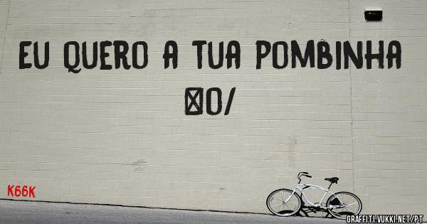 Eu quero a tua pombinha \o/
