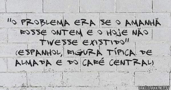 ''O problema era se o amanhã fosse ontem e o hoje não tivesse existido''
(Espanhol, figura típica de Almada e do Café Central)