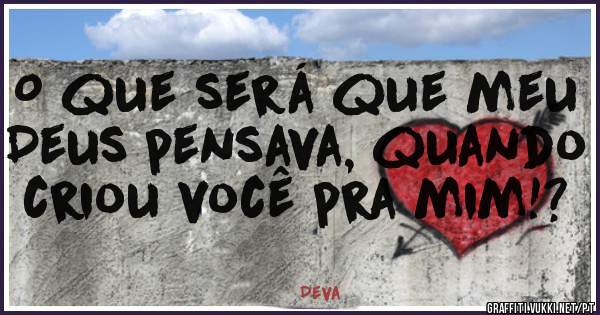 O que será que meu Deus pensava, quando criou você pra mim!?