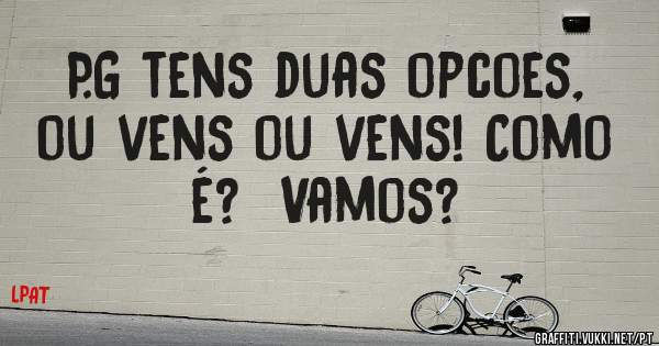 P.G tens duas opcoes, ou vens ou vens! Como é?  Vamos? 