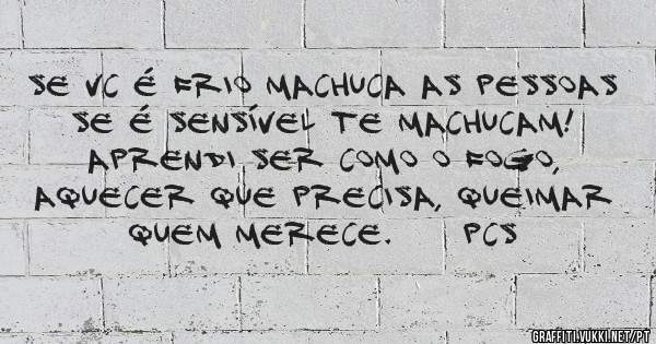 Se vc é frio machuca as pessoas se é sensível te machucam! Aprendi ser como o fogo, aquecer que precisa, queimar quem merece.     Pcs