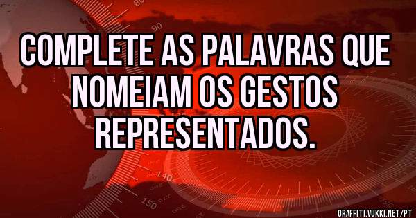 COMPLETE AS PALAVRAS QUE NOMEIAM OS GESTOS
REPRESENTADOS.
