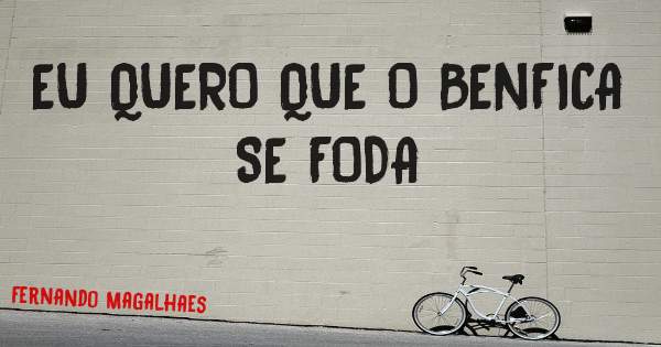 EU QUERO QUE O BENFICA SE FODA 