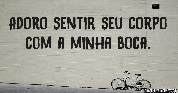 Adoro sentir seu corpo com a minha boca.