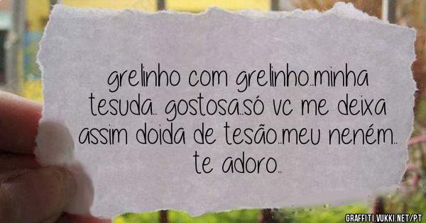 grelinho com grelinho..minha tesuda.. gostosa..só vc me deixa assim doida de tesão..meu neném.. te adoro..
