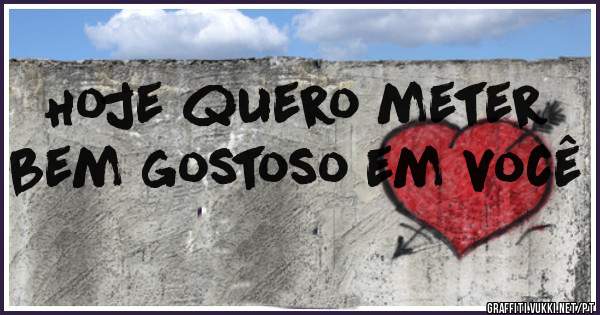 Hoje quero meter bem gostoso em você